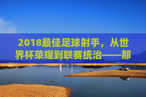 2018最佳足球射手,从世界杯荣耀到联赛统治——那些用进球定义时代的璀璨之星,2018最佳足球射手,从世界杯荣耀到联赛统治,那些用进球定义时代的璀璨之星