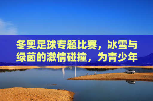 冬奥足球专题比赛，冰雪与绿茵的激情碰撞，为青少年足球注入冬奥精神活力，冬奥足球专题比赛，冰雪与绿茵的激情碰撞，为青少年足球注入冬奥精神活力