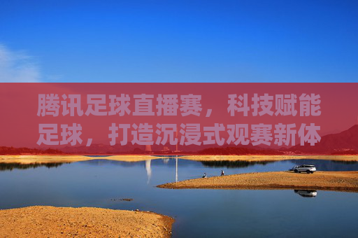 腾讯足球直播赛，科技赋能足球，打造沉浸式观赛新体验，腾讯足球直播赛，科技赋能足球，打造沉浸式观赛新体验