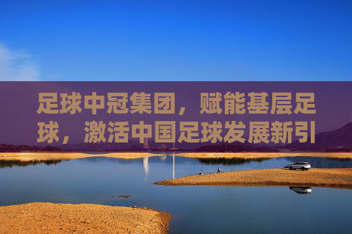 足球中冠集团，赋能基层足球，激活中国足球发展新引擎，足球中冠集团赋能基层足球，激活中国足球发展新引擎