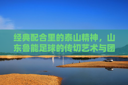 经典配合里的泰山精神，山东鲁能足球的传切艺术与团队传承