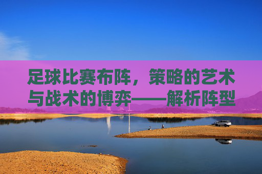 足球比赛布阵,策略的艺术与战术的博弈——解析阵型选择背后的逻辑与实战,足球比赛布阵,策略的艺术与战术的博弈——解析阵型选择背后的逻辑与实战