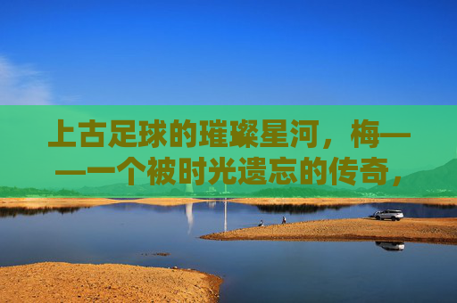 上古足球的璀璨星河,梅——一个被时光遗忘的传奇,上古足球的璀璨星河,梅——一个被时光遗忘的传奇
