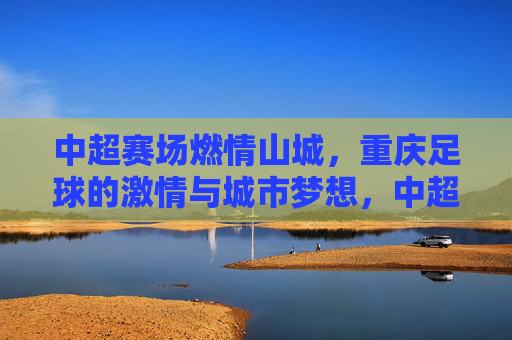 中超赛场燃情山城，重庆足球的激情与城市梦想，中超赛场燃情山城，重庆足球的激情与城市梦想