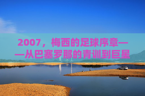 2007，梅西的足球序章——从巴塞罗那的青训到巨星之路的启航，2007，梅西的足球序章——从巴塞罗那的青训到巨星之路的启航