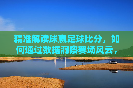 精准解读球赢足球比分，如何通过数据洞察赛场风云，提升观赛与竞猜体验，数据洞察赛场风云，精准解读球赢足球比分，提升观赛与竞猜体验