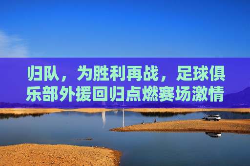 归队，为胜利再战，足球俱乐部外援回归点燃赛场激情，归队为胜利再战，足球俱乐部外援回归点燃赛场激情
