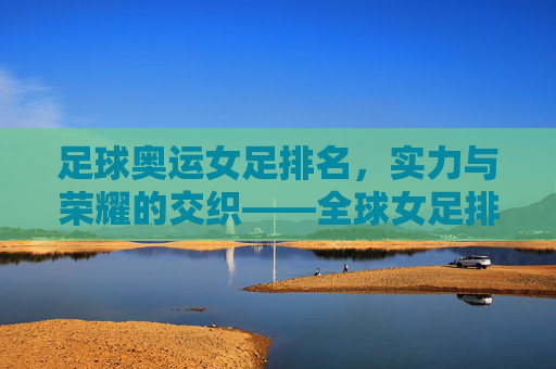 足球奥运女足排名，实力与荣耀的交织——全球女足排名与奥运赛场的竞技图景，足球奥运女足排名，实力与荣耀的交织——全球女足排名与奥运赛场的竞技图景