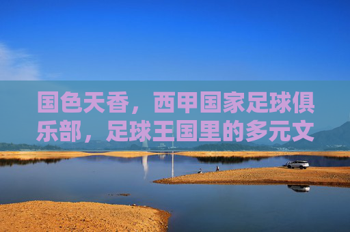 国色天香,西甲国家足球俱乐部,足球王国里的多元文化交融与竞技魅力,国色天香,足球王国里西甲国家俱乐部的多元文化交融与竞技魅力