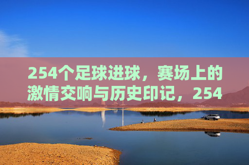 254个足球进球，赛场上的激情交响与历史印记，254个足球进球，赛场上的激情交响与历史印记