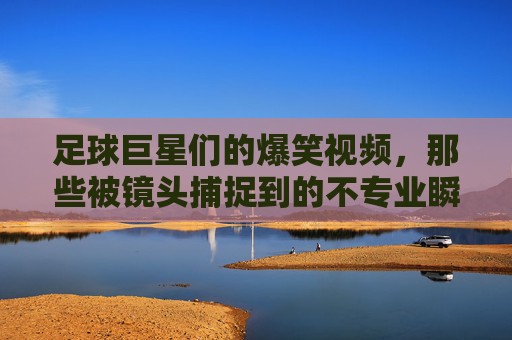 足球巨星们的爆笑视频，那些被镜头捕捉到的不专业瞬间，笑到肚子疼！足球巨星们的爆笑视频，那些被镜头捕捉到的不专业瞬间，笑到肚子疼！