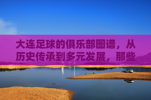 大连足球的俱乐部图谱,从历史传承到多元发展,那些曾书写城市足球荣光的俱乐部,大连足球俱乐部图谱,从历史传承到多元发展,那些曾书写城市足球荣光的俱乐部