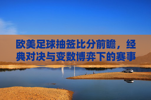 欧美足球抽签比分前瞻,经典对决与变数博弈下的赛事解读,欧美足球抽签比分前瞻,经典对决与变数博弈下的赛事解读
