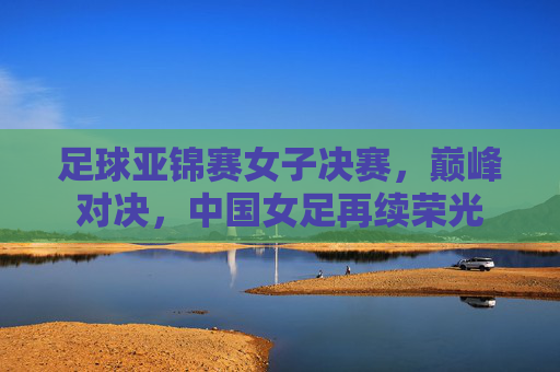 足球亚锦赛女子决赛，巅峰对决，中国女足再续荣光