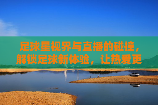 足球星视界与直播的碰撞,解锁足球新体验,让热爱更鲜活