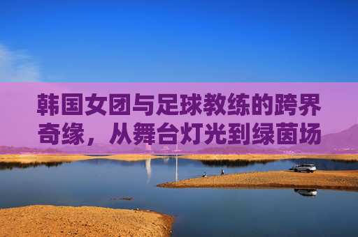 韩国女团与足球教练的跨界奇缘，从舞台灯光到绿茵场的热血启航