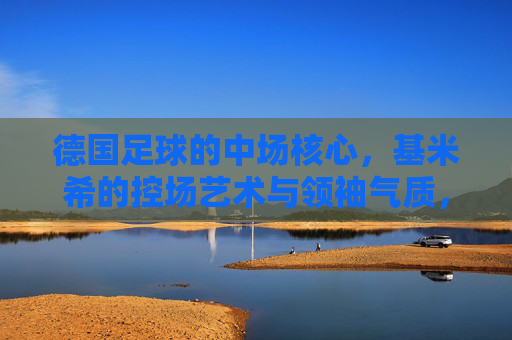 德国足球的中场核心，基米希的控场艺术与领袖气质，德国足球的中场核心，基米希的控场艺术与领袖气质