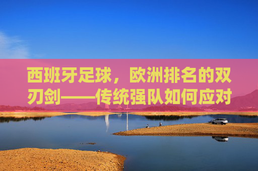西班牙足球,欧洲排名的双刃剑——传统强队如何应对竞技格局的变迁与挑战