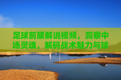 足球前腰解说视频,洞察中场灵魂,解码战术魅力与球员风采,足球前腰解说视频,洞察中场灵魂,解码战术魅力与球员风采