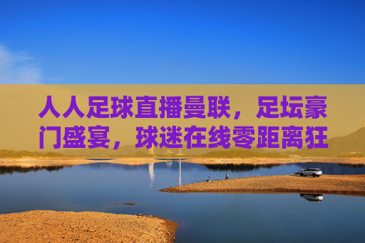 人人足球直播曼联，足坛豪门盛宴，球迷在线零距离狂欢