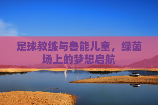 足球教练与鲁能儿童，绿茵场上的梦想启航