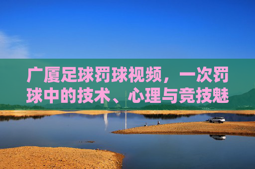 广厦足球罚球视频,一次罚球中的技术、心理与竞技魅力展现,广厦足球罚球视频,一次罚球的技术、心理与竞技魅力展现