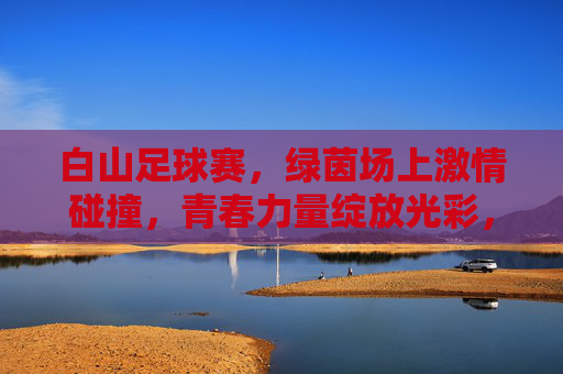 白山足球赛，绿茵场上激情碰撞，青春力量绽放光彩，白山足球赛，绿茵场上激情碰撞，青春力量绽放光彩