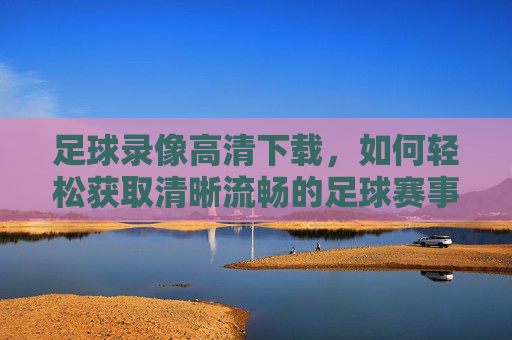 足球录像高清下载,如何轻松获取清晰流畅的足球赛事视频?
