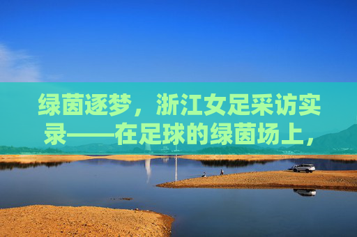 绿茵逐梦,浙江女足采访实录——在足球的绿茵场上,书写新时代的巾帼荣光,绿茵逐梦,浙江女足采访实录——在足球的绿茵场上,书写新时代的巾帼荣光