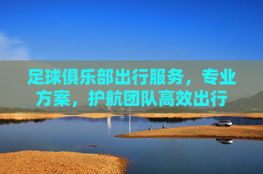 足球俱乐部出行服务,专业方案,护航团队高效出行