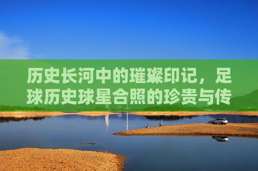 历史长河中的璀璨印记，足球历史球星合照的珍贵与传承，历史长河中的璀璨印记，足球历史球星合照的珍贵与传承