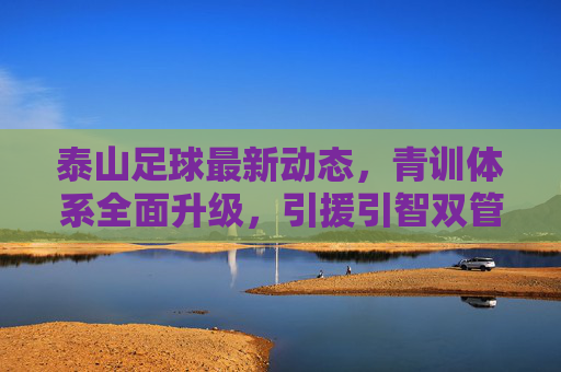 泰山足球最新动态，青训体系全面升级，引援引智双管齐下，新赛季联赛目标瞄准前四