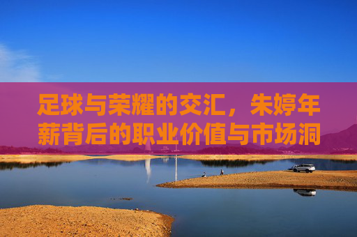 足球与荣耀的交汇,朱婷年薪背后的职业价值与市场洞察,足球与荣耀的交汇,朱婷年薪背后的职业价值与市场洞察