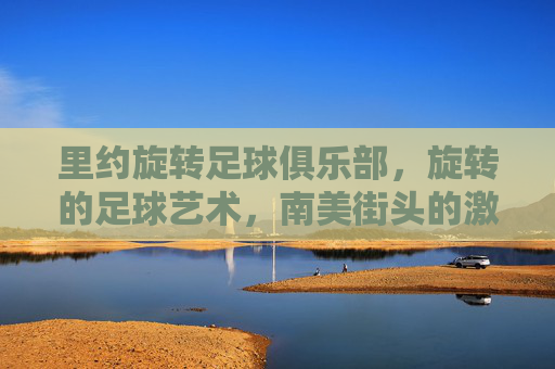 里约旋转足球俱乐部,旋转的足球艺术,南美街头的激情传承,里约旋转足球俱乐部,旋转的足球艺术与南美街头激情的传承