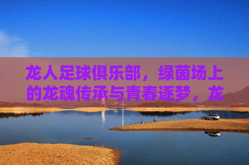 龙人足球俱乐部,绿茵场上的龙魂传承与青春逐梦,龙人足球俱乐部,绿茵场上的龙魂传承与青春逐梦