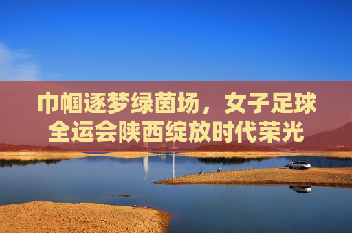 巾帼逐梦绿茵场，女子足球全运会陕西绽放时代荣光