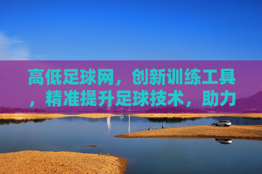 高低足球网，创新训练工具，精准提升足球技术，助力球员竞技突破，高低足球网，创新训练工具，精准提升足球技术，助力球员竞技突破