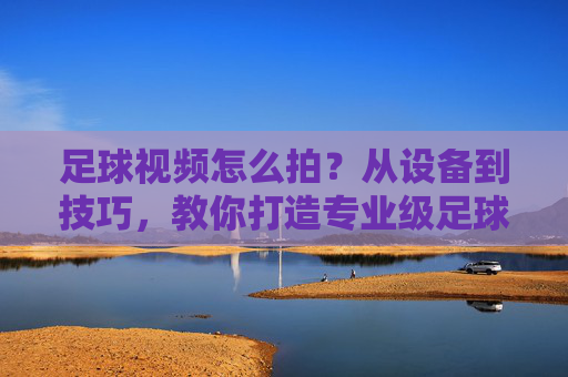 足球视频怎么拍？从设备到技巧，教你打造专业级足球大片，足球视频怎么拍？从设备到技巧，教你打造专业级足球大片