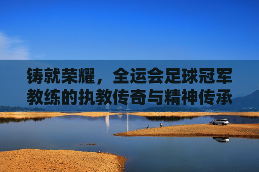 铸就荣耀,全运会足球冠军教练的执教传奇与精神传承,铸就荣耀,全运会足球冠军教练的执教传奇与精神传承