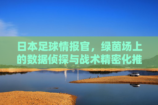 日本足球情报官,绿茵场上的数据侦探与战术精密化推手