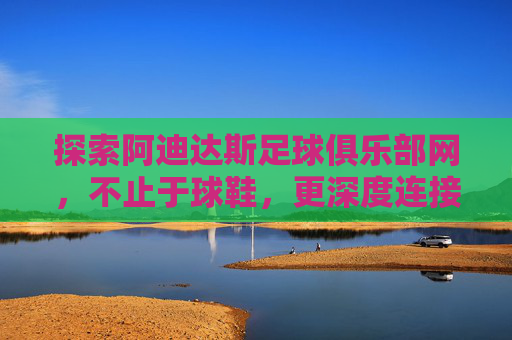 探索阿迪达斯足球俱乐部网，不止于球鞋，更深度连接足球热爱，探索阿迪达斯足球俱乐部网，不止球鞋，深度连接足球热爱