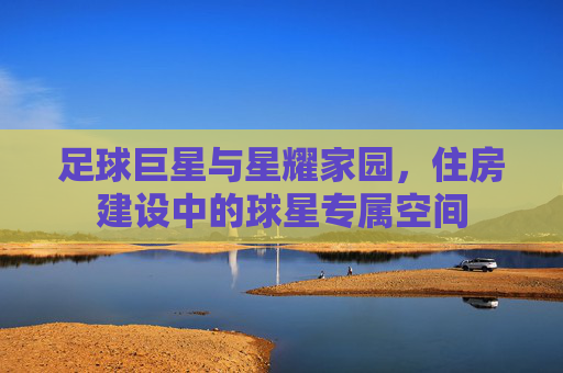 足球巨星与星耀家园，住房建设中的球星专属空间