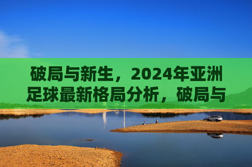 破局与新生，2024年亚洲足球最新格局分析，破局与新生，2024年亚洲足球最新格局分析
