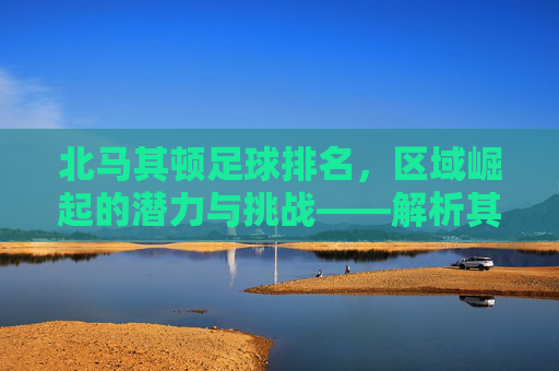北马其顿足球排名,区域崛起的潜力与挑战——解析其世界排名背后的故事,北马其顿足球排名,区域崛起的潜力与挑战——解析其世界排名背后的故事