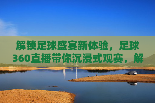 解锁足球盛宴新体验，足球360直播带你沉浸式观赛，解锁足球盛宴新体验，足球360直播带你沉浸式观赛