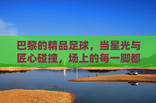 巴黎的精品足球，当星光与匠心碰撞，场上的每一脚都是艺术，巴黎的精品足球，当星光与匠心碰撞，场上的每一脚都是艺术