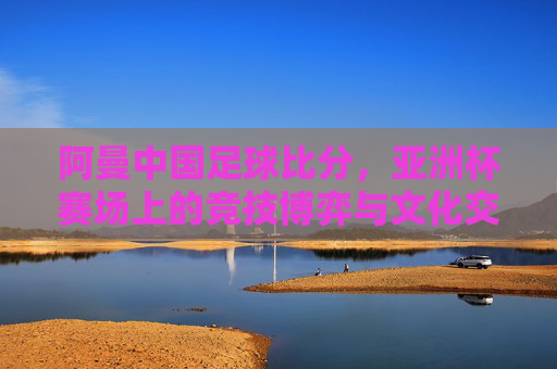 阿曼中国足球比分，亚洲杯赛场上的竞技博弈与文化交融，阿曼中国足球比分，亚洲杯赛场上的竞技博弈与文化交融