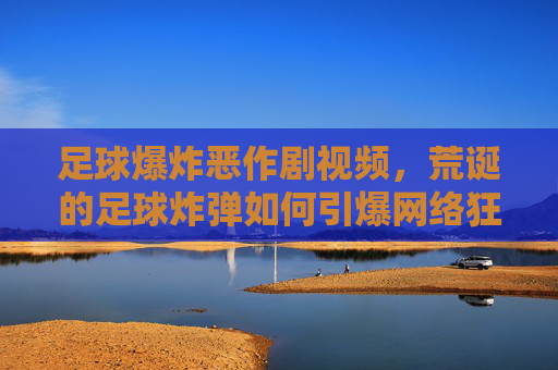 足球爆炸恶作剧视频，荒诞的足球炸弹如何引爆网络狂欢？足球爆炸恶作剧视频，荒诞的足球炸弹如何引爆网络狂欢？
