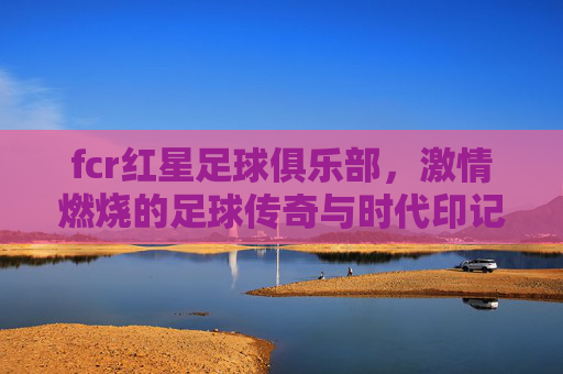 fcr红星足球俱乐部，激情燃烧的足球传奇与时代印记，fcr红星足球俱乐部，激情燃烧的足球传奇与时代印记