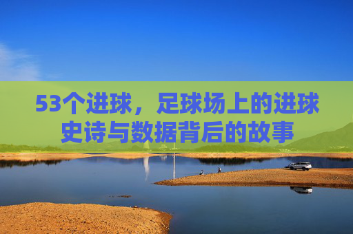 53个进球,足球场上的进球史诗与数据背后的故事